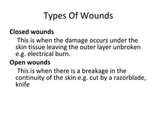 Types Of Wounds
Closed wounds
This is when the damage occurs under the
skin tissue leaving the outer layer unbroken
e.g. electrical burn.
Open wounds
This is when there is a breakage in the
continuity of the skin e.g. cut by a razorblade,
knife

 