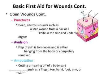 Basic First Aid for Wounds Cont.
• Open Wounds Cont.
– Punctures
• Deep, narrow wounds such as
a stab wound from a nail or a
knife in the skin and underlying
organs

– Avulsion
• Flap of skin is torn loose and is either
hanging from the body or completely
removed

– Amputation
• Cutting or tearing off of a body part
such as a finger, toe, hand, foot, arm, or
Facilities Planning & Management
UW-Eau Claire

 