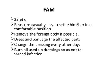 FAM
Safety.
Reassure casualty as you settle him/her in a
comfortable position.
Remove the foreign body if possible.
Dress and bandage the affected part.
Change the dressing every other day.
Burn all used up dressings so as not to
spread infection.

 