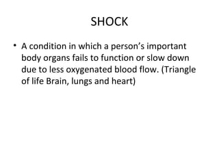 SHOCK
• A condition in which a person’s important
body organs fails to function or slow down
due to less oxygenated blood flow. (Triangle
of life Brain, lungs and heart)

 