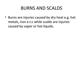BURNS AND SCALDS
• Burns are injuries caused by dry heat e.g. hot
metals, iron e.t.c while scalds are injuries
caused by vapor or hot liquids.

 