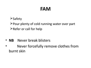 FAM
Safety
Pour plenty of cold running water over part
Refer or call for help

• NB Never break blisters
•
Never forcefully remove clothes from
burnt skin

 