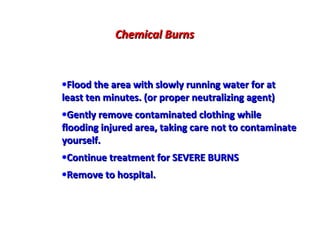 Chemical Burns
Treatment:
•Flood the area with slowly running water for at
least ten minutes. (or proper neutralizing agent)
•Gently remove contaminated clothing while
flooding injured area, taking care not to contaminate
yourself.
•Continue treatment for SEVERE BURNS
•Remove to hospital.

 