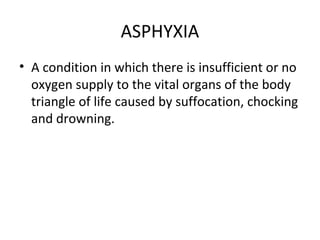 ASPHYXIA
• A condition in which there is insufficient or no
oxygen supply to the vital organs of the body
triangle of life caused by suffocation, chocking
and drowning.

 