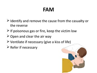 FAM
 Identify and remove the cause from the casualty or
the reverse
 If poisonous gas or fire, keep the victim low
 Open and clear the air way
 Ventilate if necessary (give a kiss of life)
 Refer if necessary

 