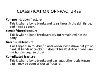 CLASSIFICATION OF FRACTURES
Compound/open fracture
This is when a bone breaks and tears through the skin tissue,
and it can be seen.
Simple/closed fracture
This is when a bone breaks/cracks but remains within the
body.
Green stick fracture
This happens in children/infants whose bones have not grown
hard. It bends or cracks but doesn’t break. As their bones are
not hard enough to break.
Complicated fracture
This is when a bone breaks and damages other body organs
and it may be open or closed fracture.

 