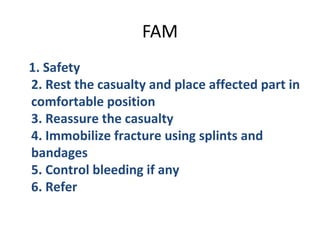 FAM
1. Safety
2. Rest the casualty and place affected part in
comfortable position
3. Reassure the casualty
4. Immobilize fracture using splints and
bandages
5. Control bleeding if any
6. Refer

 