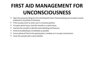 FIRST AID MANAGEMENT FOR
UNCONSCIOUSNESS
 Open the airway by lifting the chin and tilting the head. Check breathing and circulation and be
prepared to resuscitate if necessary.
 If the casualty starts to vomit, put in a recovery position.
 If suspect spinal injury, treat the casualty as a spinal injury.
 Examine the casualty to identify severe bleeding and fractures.
 Control any bleeding as immediately as possible.
 Ensure plenty of fresh air by opening doors, windows or in an open environment.
 Cover the casualty with a worm blanket

 
