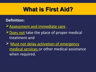 What is First Aid?
Definition:
 Assessment and immediate care .
 Does not take the place of proper medical
treatment and
 Must not delay activation of emergency
medical services or other medical assistance
when required.

 