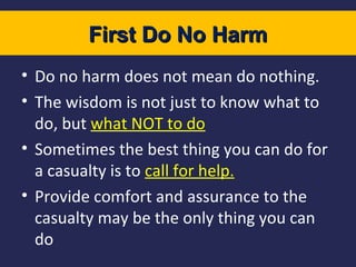 First Do No Harm
• Do no harm does not mean do nothing.
• The wisdom is not just to know what to
do, but what NOT to do
• Sometimes the best thing you can do for
a casualty is to call for help.
• Provide comfort and assurance to the
casualty may be the only thing you can
do

 