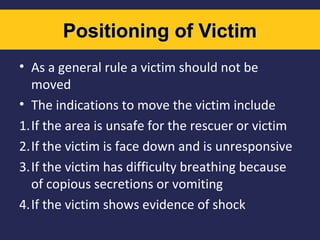 Positioning of Victim
• As a general rule a victim should not be
moved
• The indications to move the victim include
1.If the area is unsafe for the rescuer or victim
2.If the victim is face down and is unresponsive
3.If the victim has difficulty breathing because
of copious secretions or vomiting
4.If the victim shows evidence of shock

 