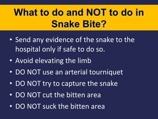 What to do and NOT to do in
Snake Bite?
• Send any evidence of the snake to the
hospital only if safe to do so.
• Avoid elevating the limb
• DO NOT use an arterial tourniquet
• DO NOT try to capture the snake
• DO NOT cut the bitten area
• DO NOT suck the bitten area

 