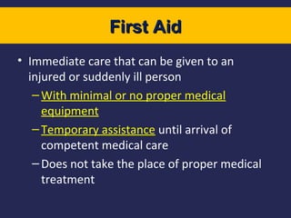 First Aid
• Immediate care that can be given to an
injured or suddenly ill person
– With minimal or no proper medical
equipment
– Temporary assistance until arrival of
competent medical care
– Does not take the place of proper medical
treatment

 