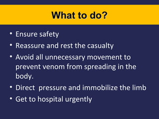 What to do?
• Ensure safety
• Reassure and rest the casualty
• Avoid all unnecessary movement to
prevent venom from spreading in the
body.
• Direct pressure and immobilize the limb
• Get to hospital urgently

 