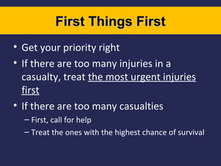 First Things First
• Get your priority right
• If there are too many injuries in a
casualty, treat the most urgent injuries
first
• If there are too many casualties
– First, call for help
– Treat the ones with the highest chance of survival

 