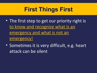 First Things First
• The first step to get our priority right is
to know and recognize what is an
emergency and what is not an
emergency!
• Sometimes it is very difficult, e.g. heart
attack can be silent

 