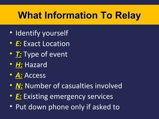 What Information To Relay
•
•
•
•
•
•
•
•

Identify yourself
E: Exact Location
T: Type of event
H: Hazard
A: Access
N: Number of casualties involved
E: Existing emergency services
Put down phone only if asked to

 