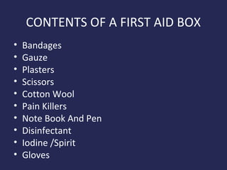 CONTENTS OF A FIRST AID BOX
•
•
•
•
•
•
•
•
•
•

Bandages
Gauze
Plasters
Scissors
Cotton Wool
Pain Killers
Note Book And Pen
Disinfectant
Iodine /Spirit
Gloves

 