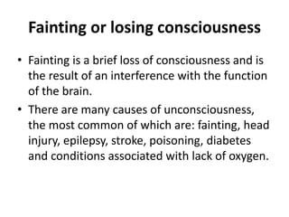 Fainting or losing consciousness
• Fainting is a brief loss of consciousness and is
the result of an interference with the function
of the brain.
• There are many causes of unconsciousness,
the most common of which are: fainting, head
injury, epilepsy, stroke, poisoning, diabetes
and conditions associated with lack of oxygen.
 