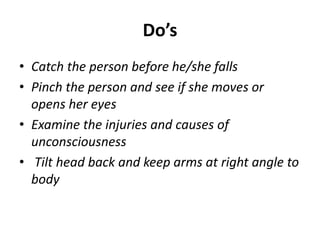Do’s
• Catch the person before he/she falls
• Pinch the person and see if she moves or
opens her eyes
• Examine the injuries and causes of
unconsciousness
• Tilt head back and keep arms at right angle to
body
 
