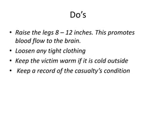 Do’s
• Raise the legs 8 – 12 inches. This promotes
blood flow to the brain.
• Loosen any tight clothing
• Keep the victim warm if it is cold outside
• Keep a record of the casualty’s condition
 