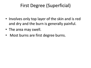 First Degree (Superficial)
• Involves only top layer of the skin and is red
and dry and the burn is generally painful.
• The area may swell.
• Most burns are first degree burns.
 