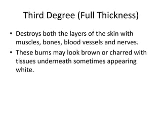 Third Degree (Full Thickness)
• Destroys both the layers of the skin with
muscles, bones, blood vessels and nerves.
• These burns may look brown or charred with
tissues underneath sometimes appearing
white.
 
