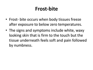 Frost-bite
• Frost- bite occurs when body tissues freeze
after exposure to below zero temperatures.
• The signs and symptoms include white, waxy
looking skin that is firm to the touch but the
tissue underneath feels soft and pain followed
by numbness.
 