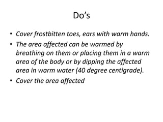 Do’s
• Cover frostbitten toes, ears with warm hands.
• The area affected can be warmed by
breathing on them or placing them in a warm
area of the body or by dipping the affected
area in warm water (40 degree centigrade).
• Cover the area affected
 