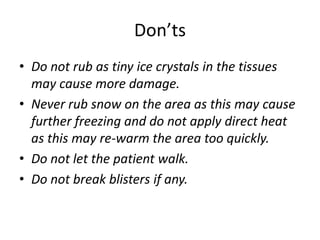 Don’ts
• Do not rub as tiny ice crystals in the tissues
may cause more damage.
• Never rub snow on the area as this may cause
further freezing and do not apply direct heat
as this may re-warm the area too quickly.
• Do not let the patient walk.
• Do not break blisters if any.
 