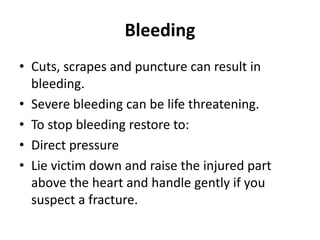 Bleeding
• Cuts, scrapes and puncture can result in
bleeding.
• Severe bleeding can be life threatening.
• To stop bleeding restore to:
• Direct pressure
• Lie victim down and raise the injured part
above the heart and handle gently if you
suspect a fracture.
 