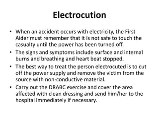 Electrocution
• When an accident occurs with electricity, the First
Aider must remember that it is not safe to touch the
casualty until the power has been turned off.
• The signs and symptoms include surface and internal
burns and breathing and heart beat stopped.
• The best way to treat the person electrocuted is to cut
off the power supply and remove the victim from the
source with non-conductive material.
• Carry out the DRABC exercise and cover the area
affected with clean dressing and send him/her to the
hospital immediately if necessary.
 