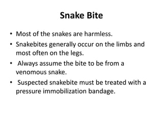 Snake Bite
• Most of the snakes are harmless.
• Snakebites generally occur on the limbs and
most often on the legs.
• Always assume the bite to be from a
venomous snake.
• Suspected snakebite must be treated with a
pressure immobilization bandage.
 