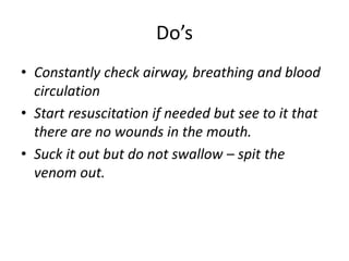 Do’s
• Constantly check airway, breathing and blood
circulation
• Start resuscitation if needed but see to it that
there are no wounds in the mouth.
• Suck it out but do not swallow – spit the
venom out.
 