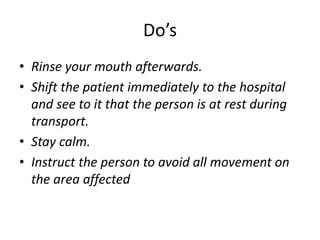 Do’s
• Rinse your mouth afterwards.
• Shift the patient immediately to the hospital
and see to it that the person is at rest during
transport.
• Stay calm.
• Instruct the person to avoid all movement on
the area affected
 