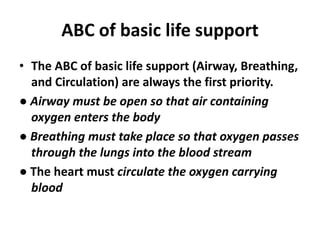 ABC of basic life support
• The ABC of basic life support (Airway, Breathing,
and Circulation) are always the first priority.
● Airway must be open so that air containing
oxygen enters the body
● Breathing must take place so that oxygen passes
through the lungs into the blood stream
● The heart must circulate the oxygen carrying
blood
 