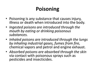 Poisoning
• Poisoning is any substance that causes injury,
illness or death when introduced into the body.
• Ingested poisons are introduced through the
mouth by eating or drinking poisonous
substances.
• Inhaled poisons are introduced through the lungs
by inhaling industrial gases, fumes from fire,
chemical vapors and petrol and engine exhaust.
• Absorbed poisons are absorbed through the skin
via contact with poisonous sprays such as
pesticides and insecticides.
 