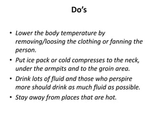 Do’s
• Lower the body temperature by
removing/loosing the clothing or fanning the
person.
• Put ice pack or cold compresses to the neck,
under the armpits and to the groin area.
• Drink lots of fluid and those who perspire
more should drink as much fluid as possible.
• Stay away from places that are hot.
 
