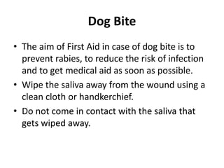 Dog Bite
• The aim of First Aid in case of dog bite is to
prevent rabies, to reduce the risk of infection
and to get medical aid as soon as possible.
• Wipe the saliva away from the wound using a
clean cloth or handkerchief.
• Do not come in contact with the saliva that
gets wiped away.
 