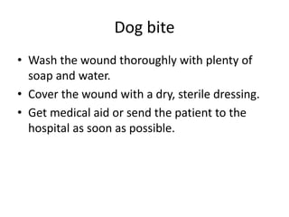 Dog bite
• Wash the wound thoroughly with plenty of
soap and water.
• Cover the wound with a dry, sterile dressing.
• Get medical aid or send the patient to the
hospital as soon as possible.
 