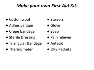 Make your own First Aid Kit:
● Cotton wool
● Adhesive tape
● Crepe bandage
● Sterile Dressing
● Triangular Bandage
● Thermometer
● Scissors
● Glove
● Soap
● Pain reliever
● Antacid
● ORS Packets
 