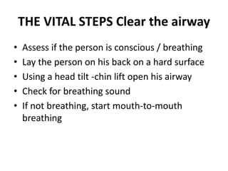THE VITAL STEPS Clear the airway
• Assess if the person is conscious / breathing
• Lay the person on his back on a hard surface
• Using a head tilt -chin lift open his airway
• Check for breathing sound
• If not breathing, start mouth-to-mouth
breathing
 