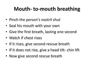 Mouth- to-mouth breathing
• Pinch the person's nostril shut
• Seal his mouth with your own
• Give the first breath, lasting one second
• Watch if chest rises
• If it rises, give second rescue breath
• If it does not rise, give a head tilt- chin lift
• Now give second rescue breath
 