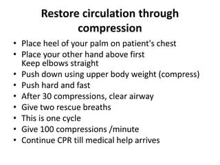Restore circulation through
compression
• Place heel of your palm on patient's chest
• Place your other hand above first
Keep elbows straight
• Push down using upper body weight (compress)
• Push hard and fast
• After 30 compressions, clear airway
• Give two rescue breaths
• This is one cycle
• Give 100 compressions /minute
• Continue CPR till medical help arrives
 