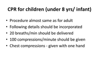 CPR for children (under 8 yrs/ infant)
• Procedure almost same as for adult
• Following details should be incorporated
• 20 breaths/min should be delivered
• 100 compressions/minute should be given
• Chest compressions - given with one hand
 