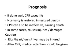 Prognosis
• If done well, CPR saves life
• Normalcy is restored in rescued person
• CPR can also be ineffective, causing death
• In some cases, causes injuries / damages
Caution
• Ribs/heart/lungs/ liver may be injured
• After CPR, medical attention should be given
 