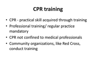 CPR training
• CPR - practical skill acquired through training
• Professional training/ regular practice
mandatory
• CPR not confined to medical professionals
• Community organizations, like Red Cross,
conduct training
 