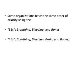 • Some organizations teach the same order of
priority using the
• "3Bs": Breathing, Bleeding, and Bones
• "4Bs": Breathing, Bleeding, Brain, and Bones)
 
