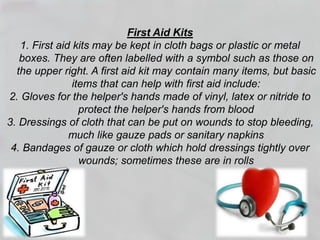 First Aid Kits
1. First aid kits may be kept in cloth bags or plastic or metal
boxes. They are often labelled with a symbol such as those on
the upper right. A first aid kit may contain many items, but basic
items that can help with first aid include:
2. Gloves for the helper's hands made of vinyl, latex or nitride to
protect the helper's hands from blood
3. Dressings of cloth that can be put on wounds to stop bleeding,
much like gauze pads or sanitary napkins
4. Bandages of gauze or cloth which hold dressings tightly over
wounds; sometimes these are in rolls
 