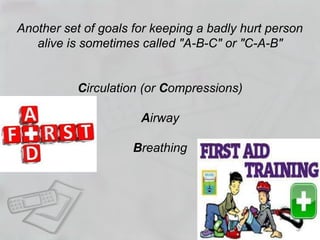 Another set of goals for keeping a badly hurt person
alive is sometimes called "A-B-C" or "C-A-B"
Circulation (or Compressions)
Airway
Breathing
 